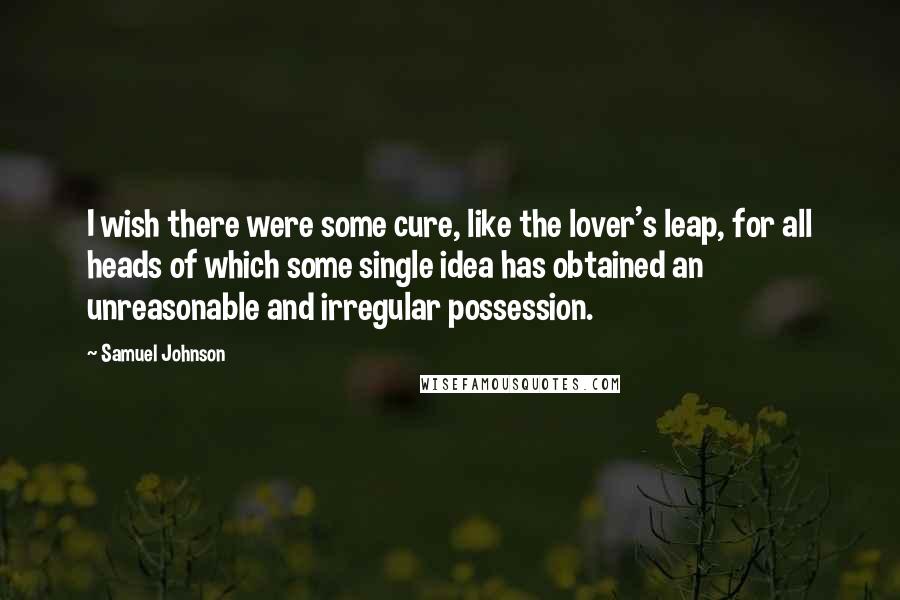 Samuel Johnson Quotes: I wish there were some cure, like the lover's leap, for all heads of which some single idea has obtained an unreasonable and irregular possession.