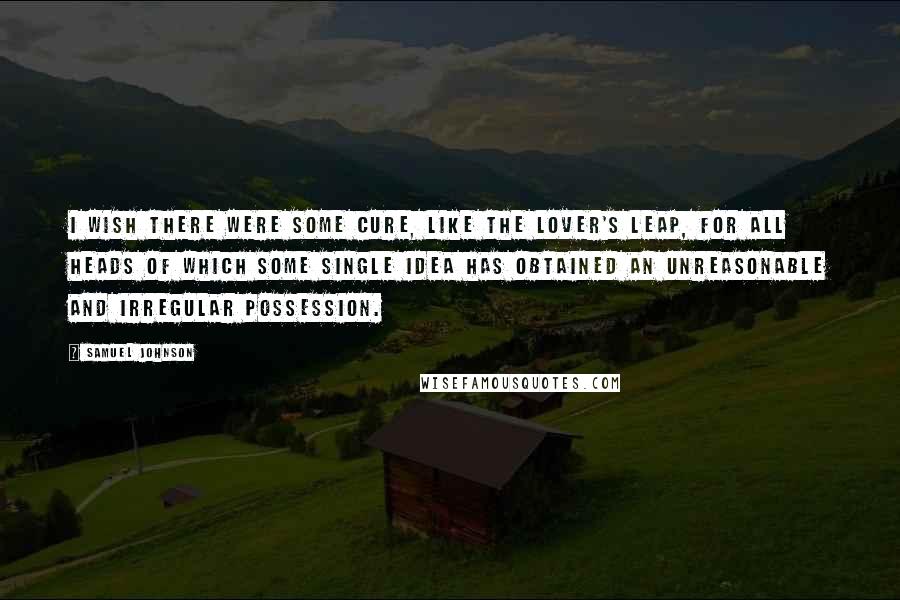 Samuel Johnson Quotes: I wish there were some cure, like the lover's leap, for all heads of which some single idea has obtained an unreasonable and irregular possession.