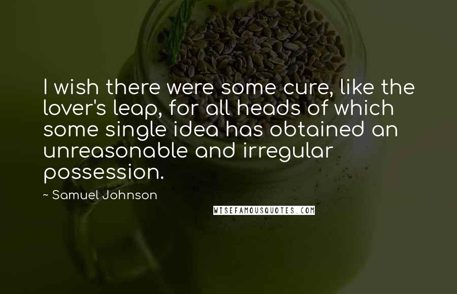 Samuel Johnson Quotes: I wish there were some cure, like the lover's leap, for all heads of which some single idea has obtained an unreasonable and irregular possession.