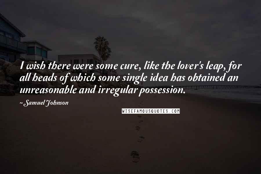 Samuel Johnson Quotes: I wish there were some cure, like the lover's leap, for all heads of which some single idea has obtained an unreasonable and irregular possession.