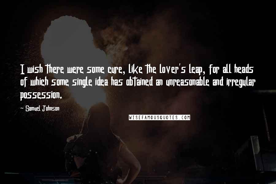 Samuel Johnson Quotes: I wish there were some cure, like the lover's leap, for all heads of which some single idea has obtained an unreasonable and irregular possession.