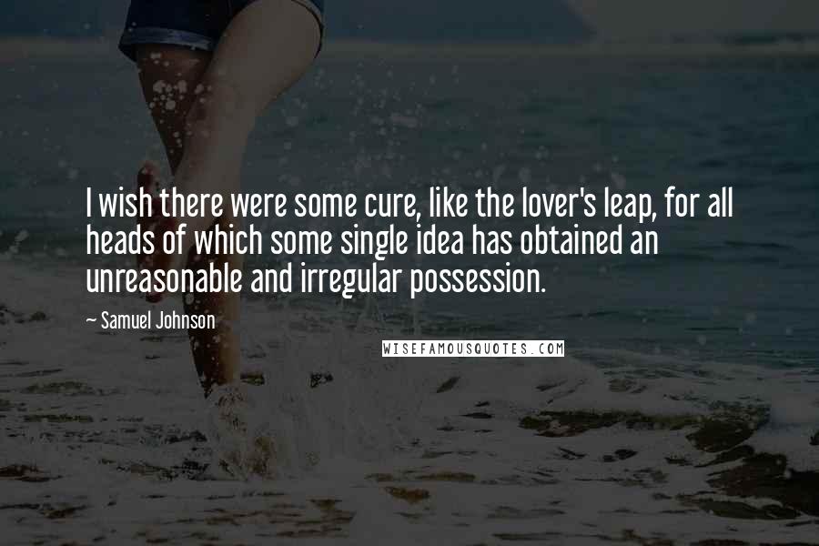 Samuel Johnson Quotes: I wish there were some cure, like the lover's leap, for all heads of which some single idea has obtained an unreasonable and irregular possession.
