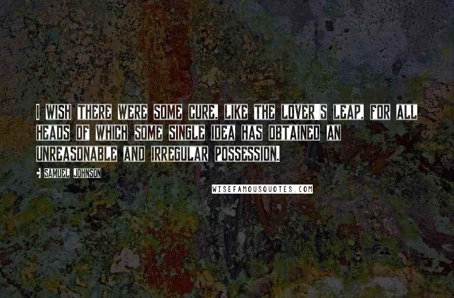 Samuel Johnson Quotes: I wish there were some cure, like the lover's leap, for all heads of which some single idea has obtained an unreasonable and irregular possession.