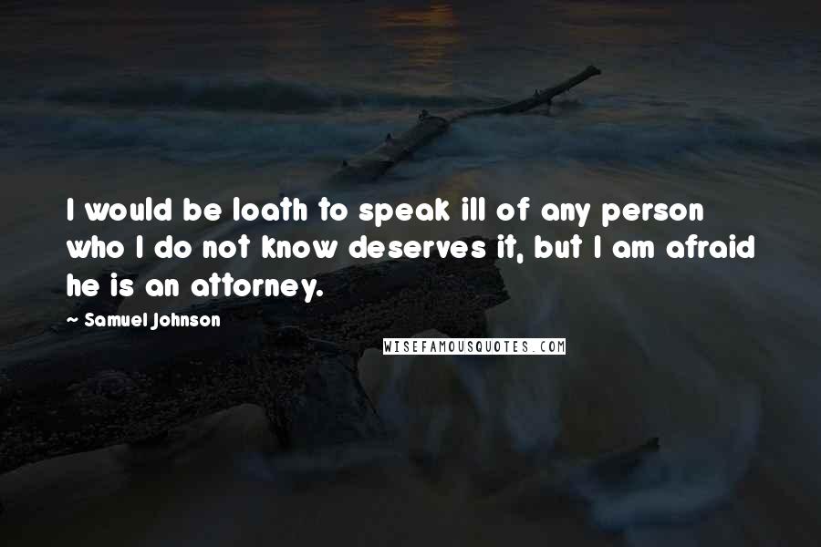 Samuel Johnson Quotes: I would be loath to speak ill of any person who I do not know deserves it, but I am afraid he is an attorney.