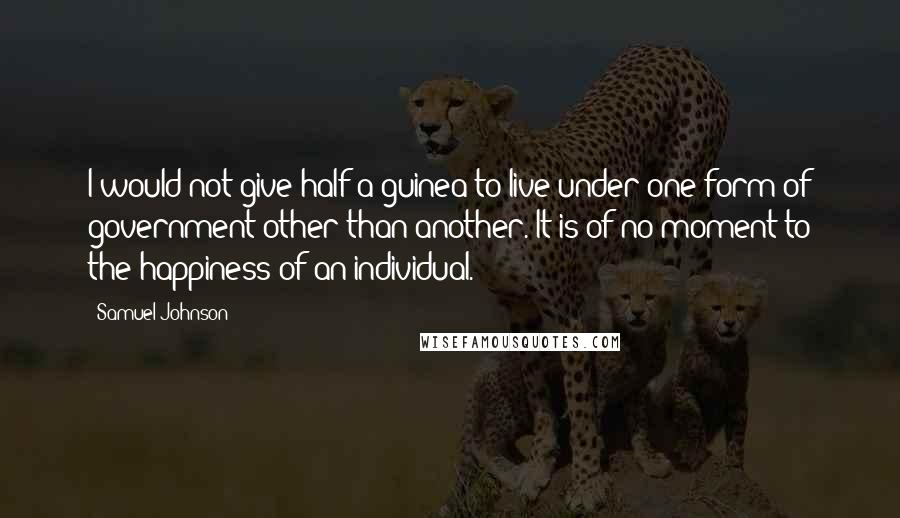 Samuel Johnson Quotes: I would not give half a guinea to live under one form of government other than another. It is of no moment to the happiness of an individual.