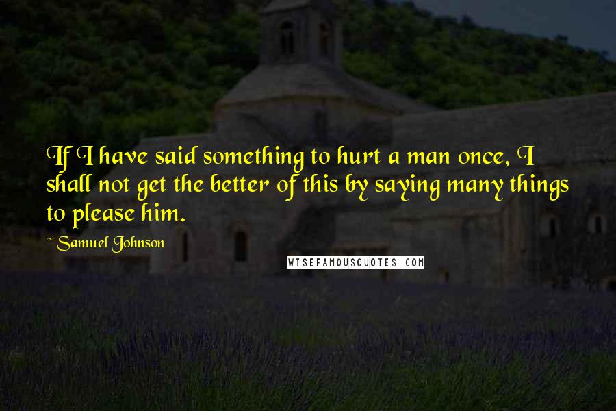 Samuel Johnson Quotes: If I have said something to hurt a man once, I shall not get the better of this by saying many things to please him.
