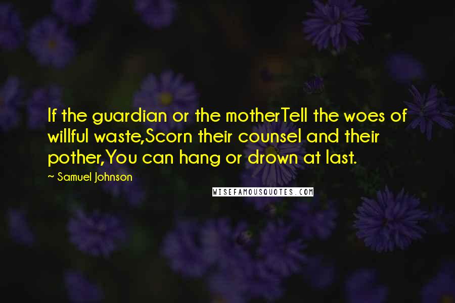 Samuel Johnson Quotes: If the guardian or the motherTell the woes of willful waste,Scorn their counsel and their pother,You can hang or drown at last.