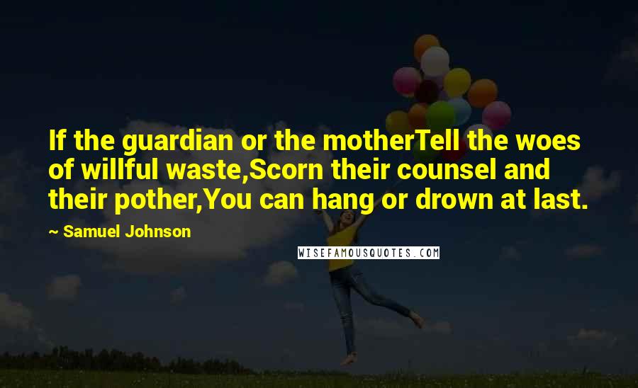 Samuel Johnson Quotes: If the guardian or the motherTell the woes of willful waste,Scorn their counsel and their pother,You can hang or drown at last.