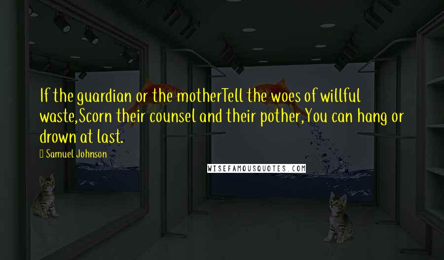 Samuel Johnson Quotes: If the guardian or the motherTell the woes of willful waste,Scorn their counsel and their pother,You can hang or drown at last.