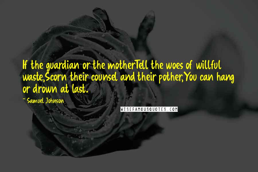 Samuel Johnson Quotes: If the guardian or the motherTell the woes of willful waste,Scorn their counsel and their pother,You can hang or drown at last.