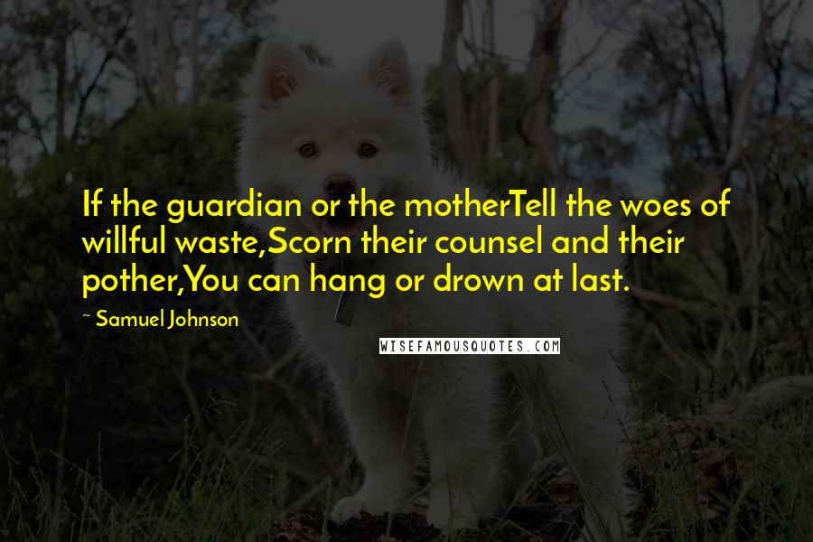 Samuel Johnson Quotes: If the guardian or the motherTell the woes of willful waste,Scorn their counsel and their pother,You can hang or drown at last.