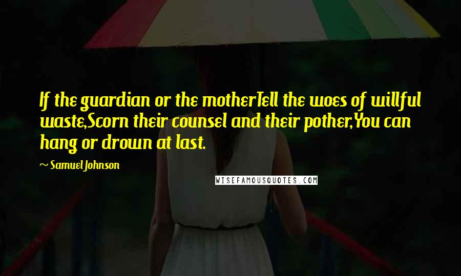 Samuel Johnson Quotes: If the guardian or the motherTell the woes of willful waste,Scorn their counsel and their pother,You can hang or drown at last.