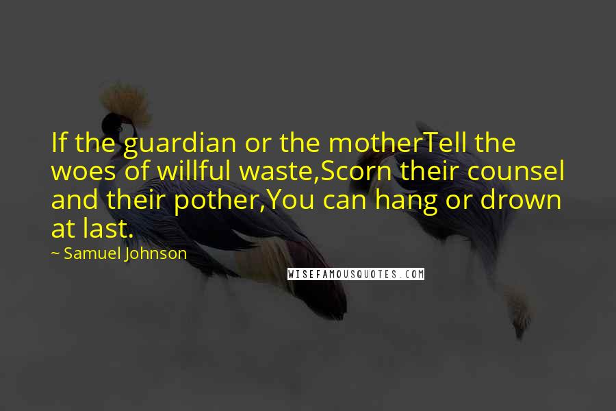 Samuel Johnson Quotes: If the guardian or the motherTell the woes of willful waste,Scorn their counsel and their pother,You can hang or drown at last.