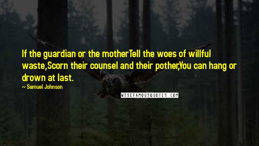 Samuel Johnson Quotes: If the guardian or the motherTell the woes of willful waste,Scorn their counsel and their pother,You can hang or drown at last.