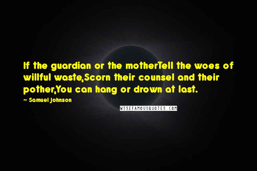 Samuel Johnson Quotes: If the guardian or the motherTell the woes of willful waste,Scorn their counsel and their pother,You can hang or drown at last.