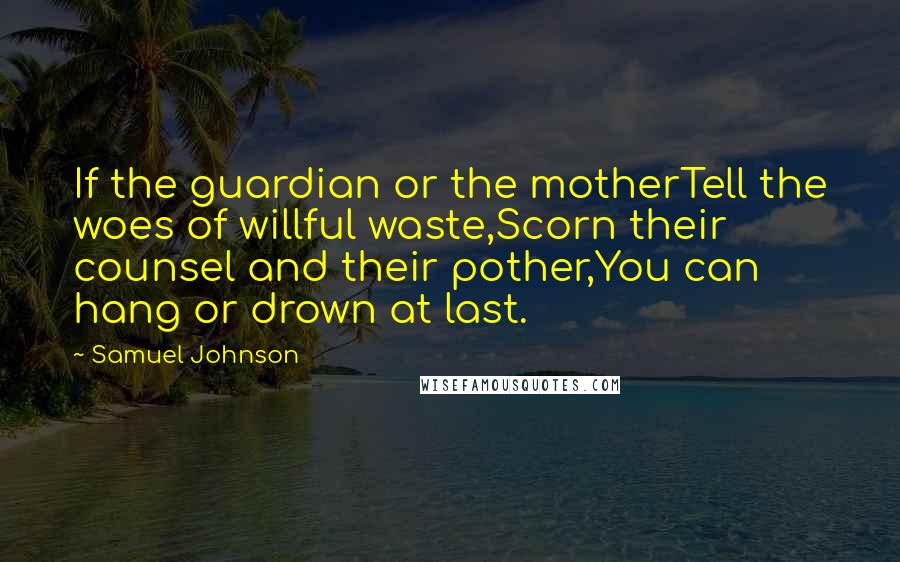 Samuel Johnson Quotes: If the guardian or the motherTell the woes of willful waste,Scorn their counsel and their pother,You can hang or drown at last.