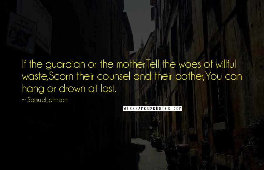 Samuel Johnson Quotes: If the guardian or the motherTell the woes of willful waste,Scorn their counsel and their pother,You can hang or drown at last.