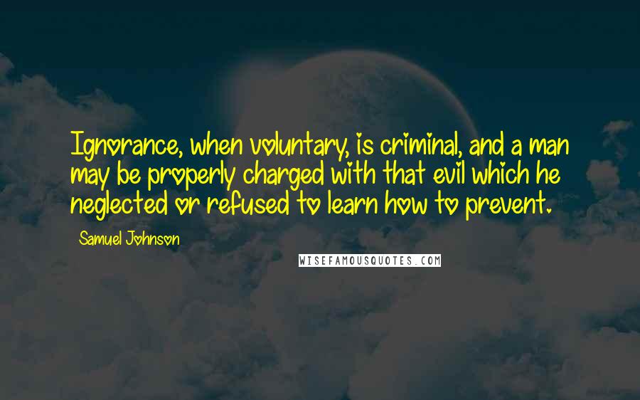 Samuel Johnson Quotes: Ignorance, when voluntary, is criminal, and a man may be properly charged with that evil which he neglected or refused to learn how to prevent.