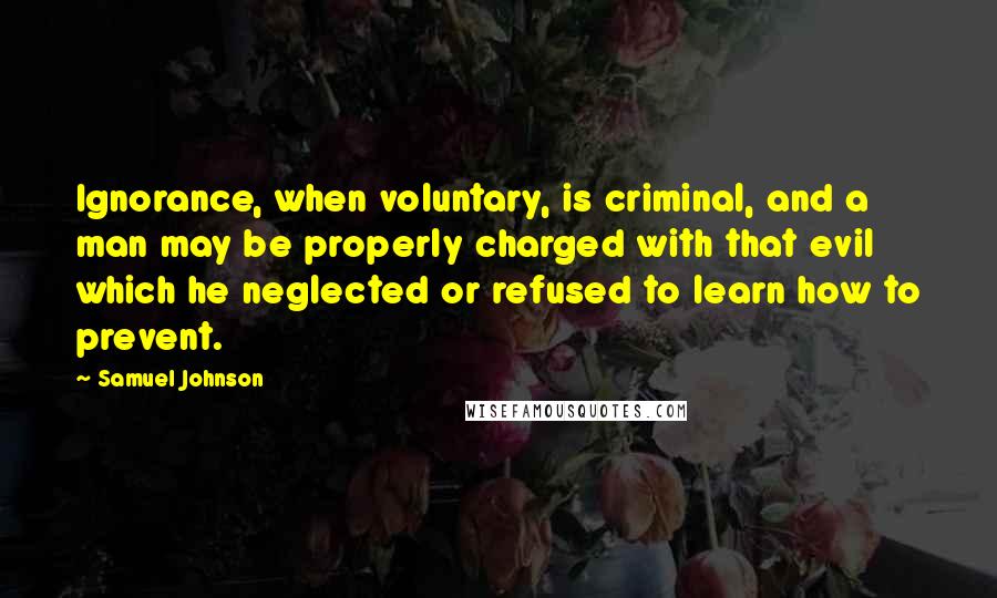 Samuel Johnson Quotes: Ignorance, when voluntary, is criminal, and a man may be properly charged with that evil which he neglected or refused to learn how to prevent.