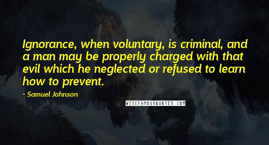 Samuel Johnson Quotes: Ignorance, when voluntary, is criminal, and a man may be properly charged with that evil which he neglected or refused to learn how to prevent.