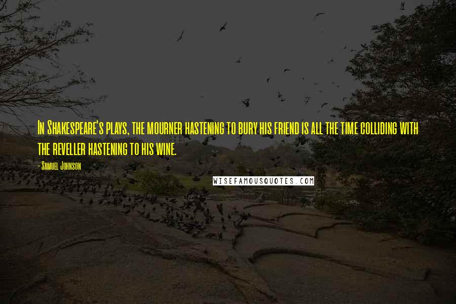 Samuel Johnson Quotes: In Shakespeare's plays, the mourner hastening to bury his friend is all the time colliding with the reveller hastening to his wine.