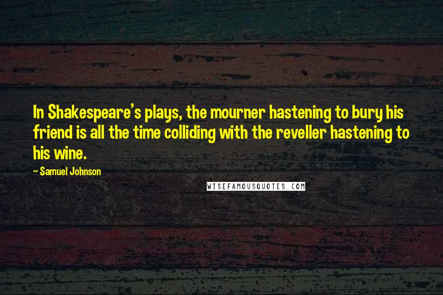 Samuel Johnson Quotes: In Shakespeare's plays, the mourner hastening to bury his friend is all the time colliding with the reveller hastening to his wine.