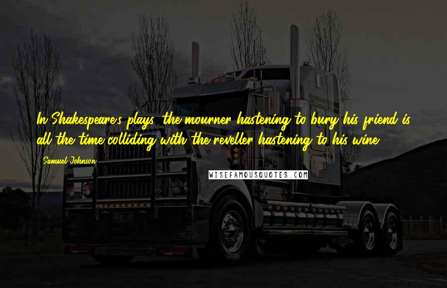 Samuel Johnson Quotes: In Shakespeare's plays, the mourner hastening to bury his friend is all the time colliding with the reveller hastening to his wine.