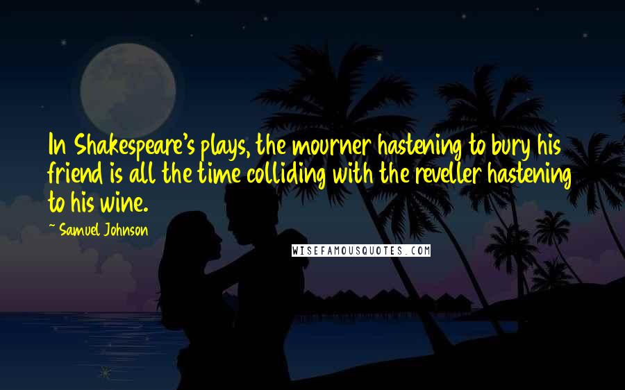Samuel Johnson Quotes: In Shakespeare's plays, the mourner hastening to bury his friend is all the time colliding with the reveller hastening to his wine.