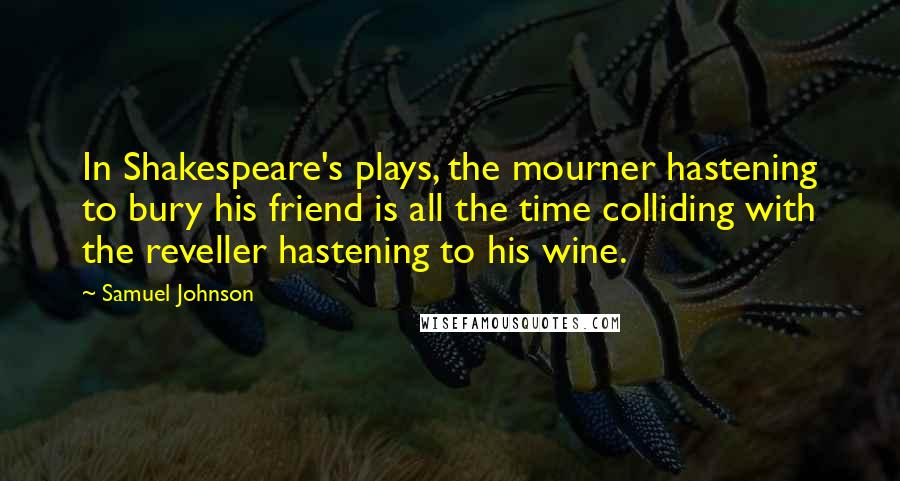 Samuel Johnson Quotes: In Shakespeare's plays, the mourner hastening to bury his friend is all the time colliding with the reveller hastening to his wine.