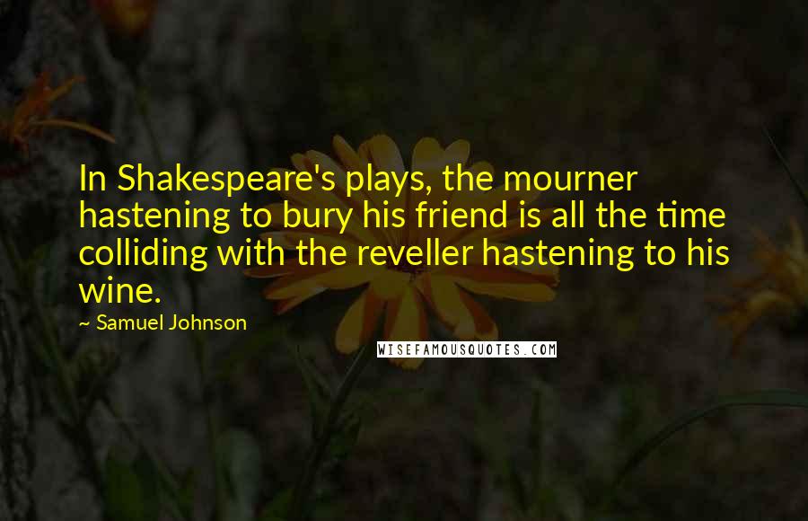 Samuel Johnson Quotes: In Shakespeare's plays, the mourner hastening to bury his friend is all the time colliding with the reveller hastening to his wine.