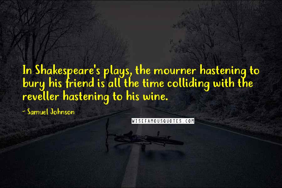Samuel Johnson Quotes: In Shakespeare's plays, the mourner hastening to bury his friend is all the time colliding with the reveller hastening to his wine.