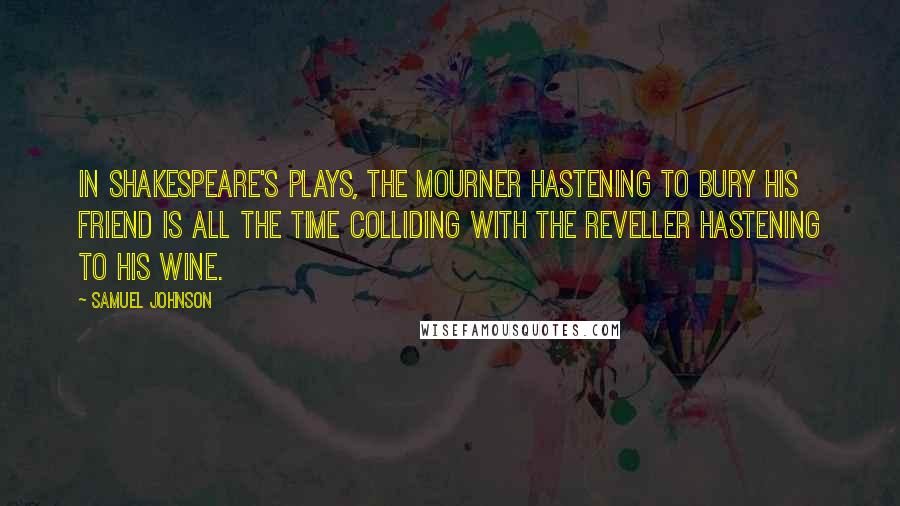 Samuel Johnson Quotes: In Shakespeare's plays, the mourner hastening to bury his friend is all the time colliding with the reveller hastening to his wine.