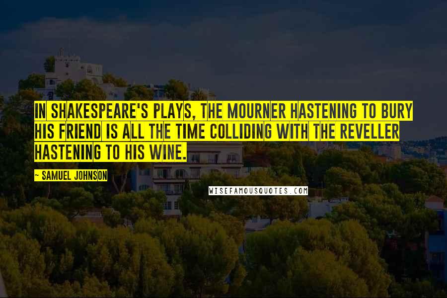 Samuel Johnson Quotes: In Shakespeare's plays, the mourner hastening to bury his friend is all the time colliding with the reveller hastening to his wine.
