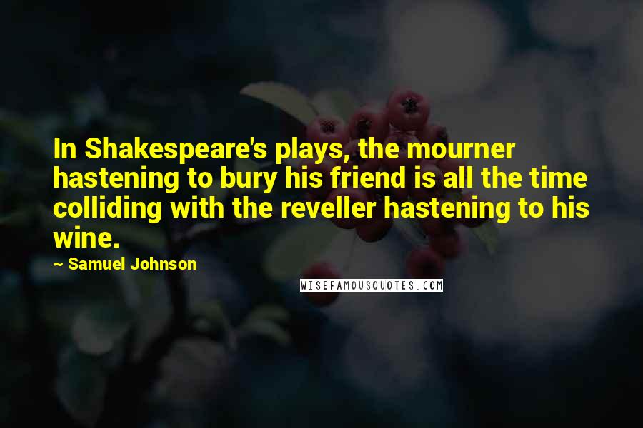 Samuel Johnson Quotes: In Shakespeare's plays, the mourner hastening to bury his friend is all the time colliding with the reveller hastening to his wine.