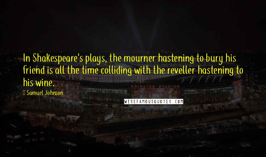 Samuel Johnson Quotes: In Shakespeare's plays, the mourner hastening to bury his friend is all the time colliding with the reveller hastening to his wine.