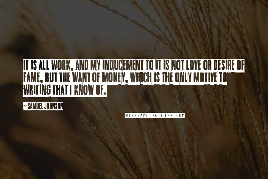 Samuel Johnson Quotes: It is all work, and my inducement to it is not love or desire of fame, but the want of money, which is the only motive to writing that I know of.