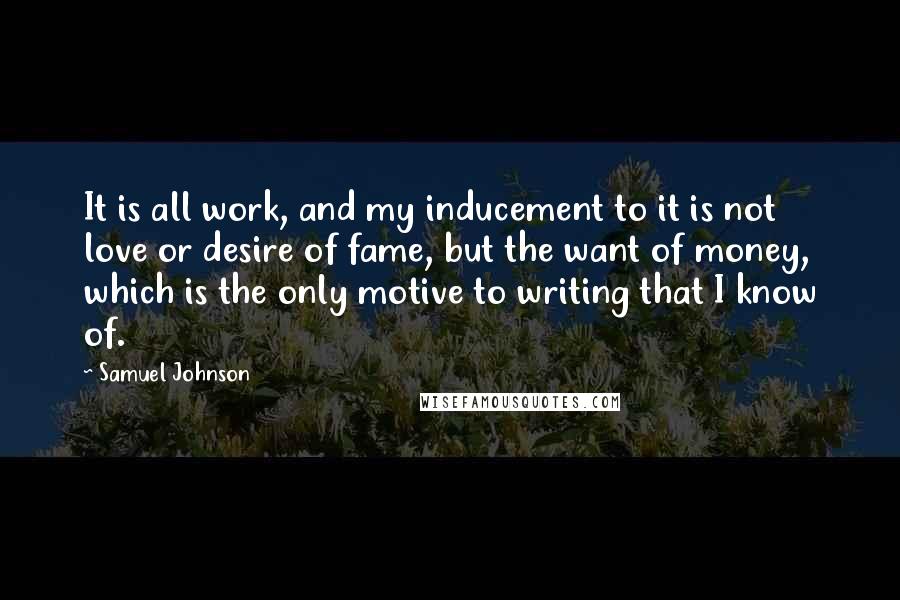 Samuel Johnson Quotes: It is all work, and my inducement to it is not love or desire of fame, but the want of money, which is the only motive to writing that I know of.