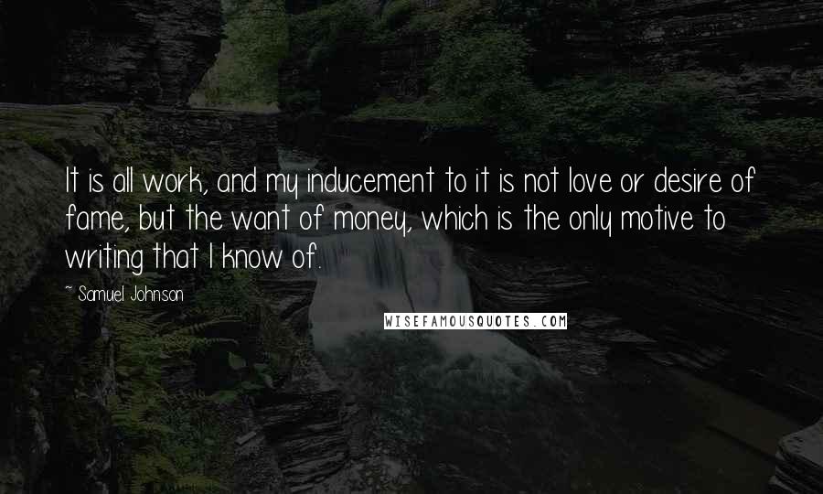Samuel Johnson Quotes: It is all work, and my inducement to it is not love or desire of fame, but the want of money, which is the only motive to writing that I know of.