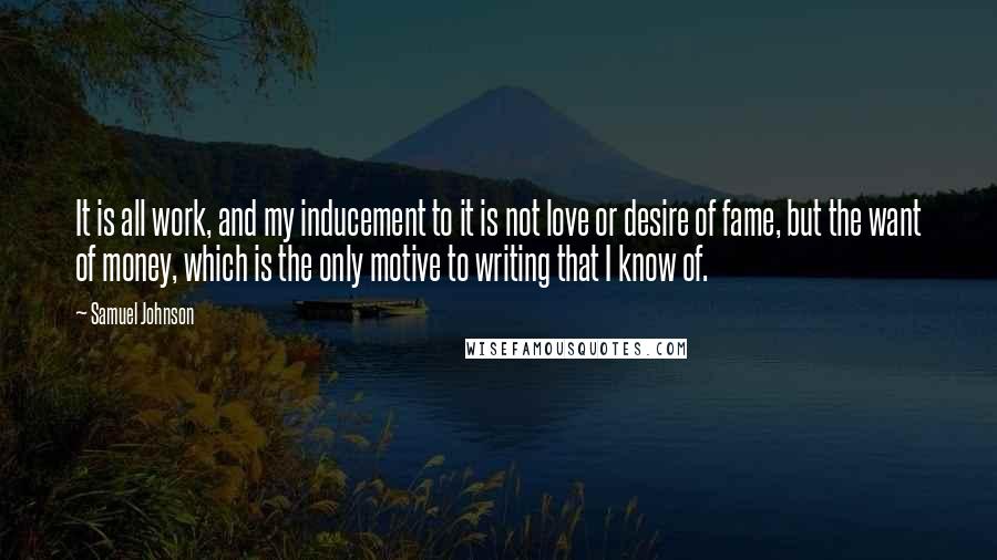 Samuel Johnson Quotes: It is all work, and my inducement to it is not love or desire of fame, but the want of money, which is the only motive to writing that I know of.