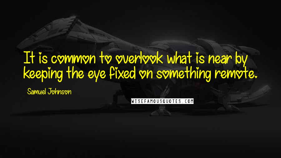 Samuel Johnson Quotes: It is common to overlook what is near by keeping the eye fixed on something remote.