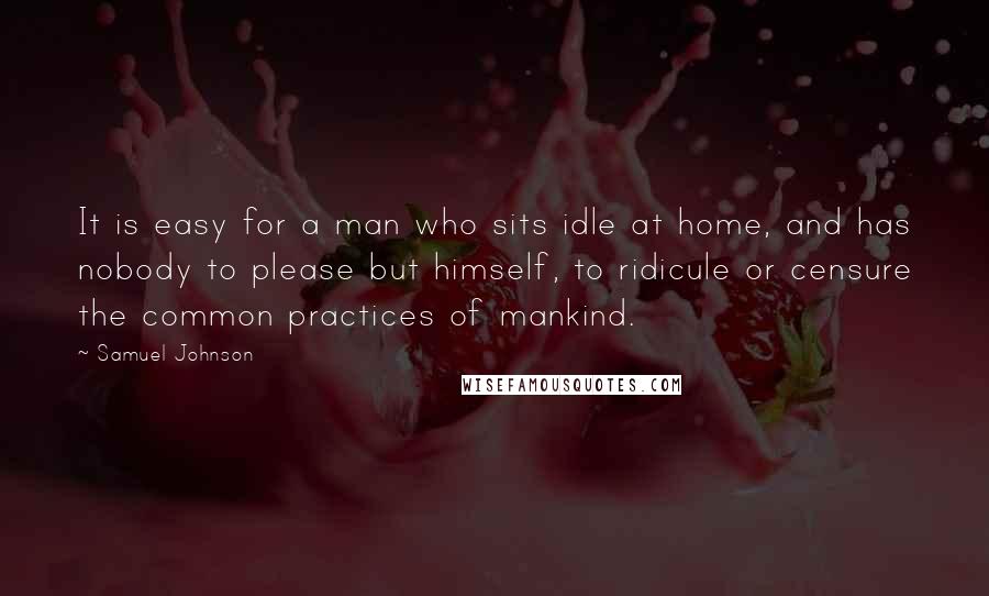 Samuel Johnson Quotes: It is easy for a man who sits idle at home, and has nobody to please but himself, to ridicule or censure the common practices of mankind.