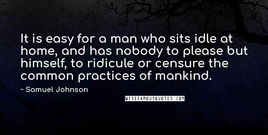 Samuel Johnson Quotes: It is easy for a man who sits idle at home, and has nobody to please but himself, to ridicule or censure the common practices of mankind.