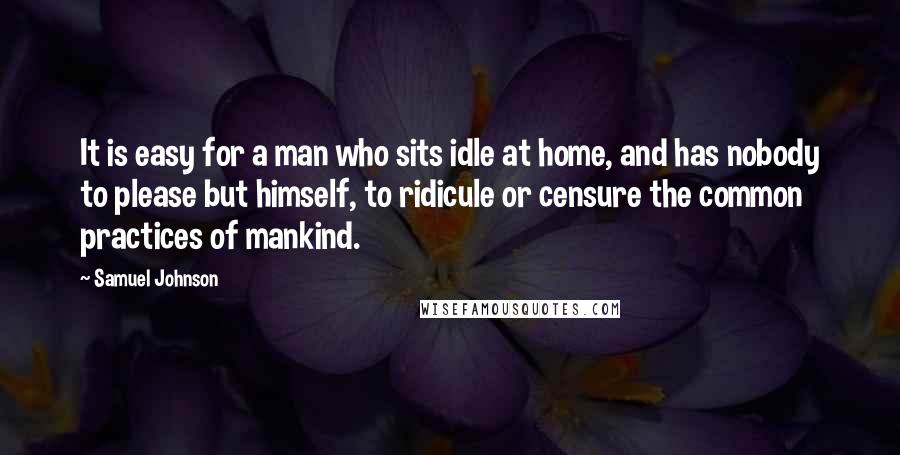 Samuel Johnson Quotes: It is easy for a man who sits idle at home, and has nobody to please but himself, to ridicule or censure the common practices of mankind.