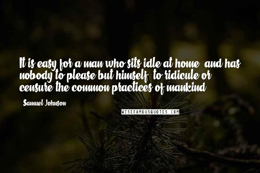 Samuel Johnson Quotes: It is easy for a man who sits idle at home, and has nobody to please but himself, to ridicule or censure the common practices of mankind.