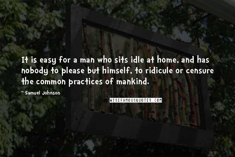 Samuel Johnson Quotes: It is easy for a man who sits idle at home, and has nobody to please but himself, to ridicule or censure the common practices of mankind.