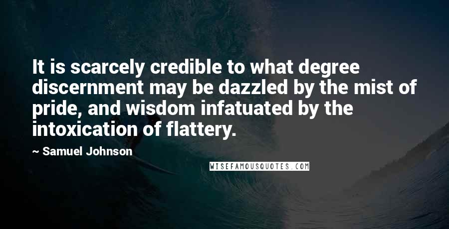 Samuel Johnson Quotes: It is scarcely credible to what degree discernment may be dazzled by the mist of pride, and wisdom infatuated by the intoxication of flattery.