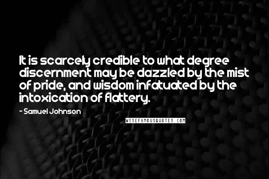 Samuel Johnson Quotes: It is scarcely credible to what degree discernment may be dazzled by the mist of pride, and wisdom infatuated by the intoxication of flattery.