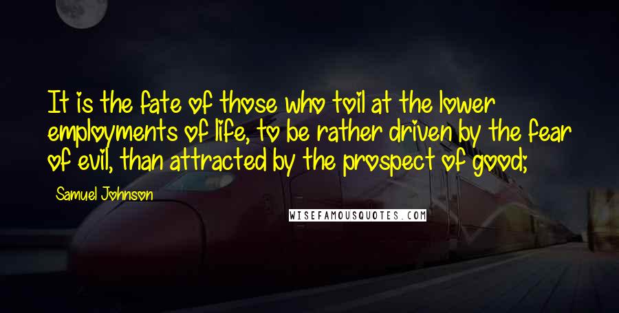 Samuel Johnson Quotes: It is the fate of those who toil at the lower employments of life, to be rather driven by the fear of evil, than attracted by the prospect of good;