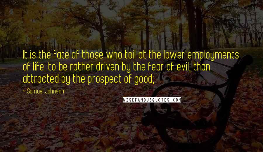 Samuel Johnson Quotes: It is the fate of those who toil at the lower employments of life, to be rather driven by the fear of evil, than attracted by the prospect of good;
