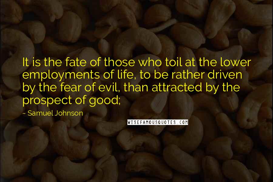 Samuel Johnson Quotes: It is the fate of those who toil at the lower employments of life, to be rather driven by the fear of evil, than attracted by the prospect of good;